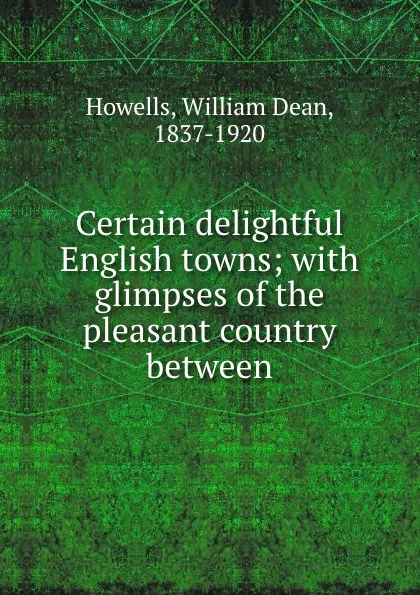 Обложка книги Certain delightful English towns; with glimpses of the pleasant country between, William Dean Howells