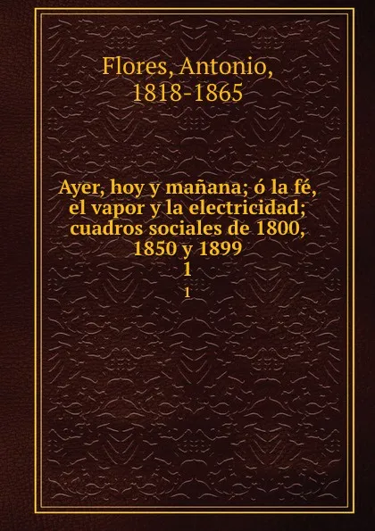 Обложка книги Ayer, hoy y manana; o la fe, el vapor y la electricidad; cuadros sociales de 1800, 1850 y 1899. 1, Antonio Flores