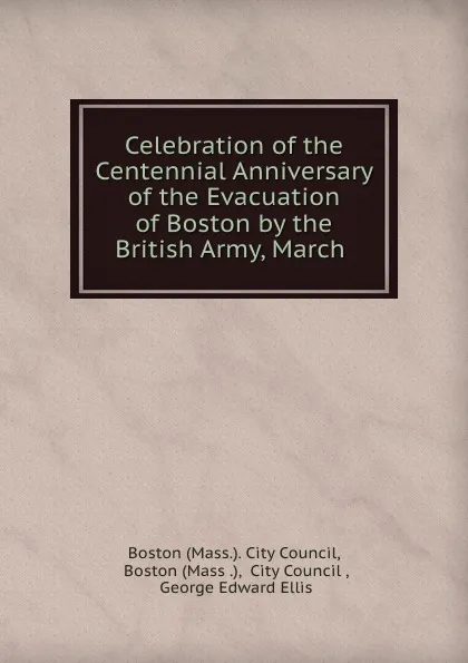 Обложка книги Celebration of the Centennial Anniversary of the Evacuation of Boston by the British Army, March ., George Edward Ellis