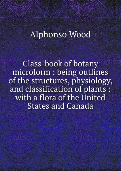 Обложка книги Class-book of botany microform : being outlines of the structures, physiology, and classification of plants : with a flora of the United States and Canada, Alphonso Wood