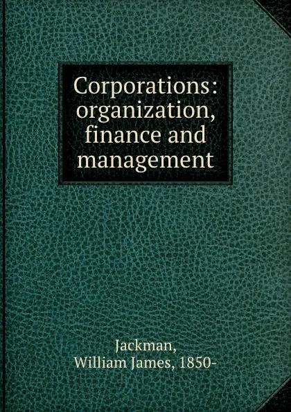 Обложка книги Corporations: organization, finance and management, William James Jackman