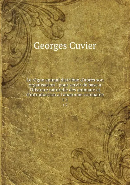 Обложка книги Le regne animal distribue d.apres son organisation : pour servir de base a l.histoire naturelle des animaux et d.introduction a l.anatomie comparee. t 3, Cuvier Georges