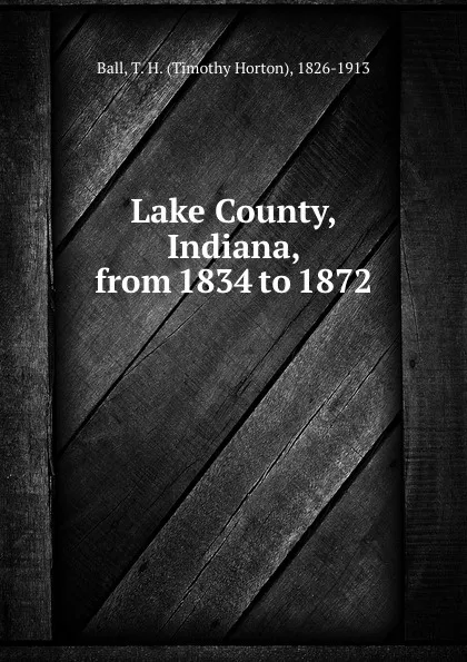 Обложка книги Lake County, Indiana, from 1834 to 1872, Timothy Horton Ball