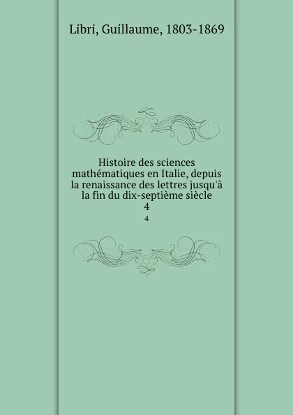 Обложка книги Histoire des sciences mathematiques en Italie, depuis la renaissance des lettres jusqu.a la fin du dix-septieme siecle. 4, Guillaume Libri