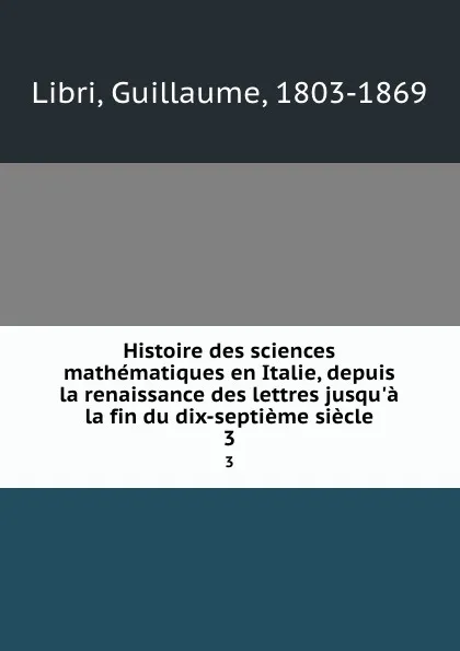 Обложка книги Histoire des sciences mathematiques en Italie, depuis la renaissance des lettres jusqu.a la fin du dix-septieme siecle. 3, Guillaume Libri