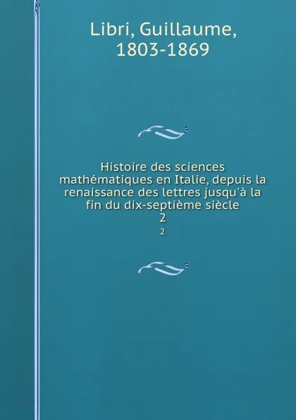 Обложка книги Histoire des sciences mathematiques en Italie, depuis la renaissance des lettres jusqu.a la fin du dix-septieme siecle. 2, Guillaume Libri