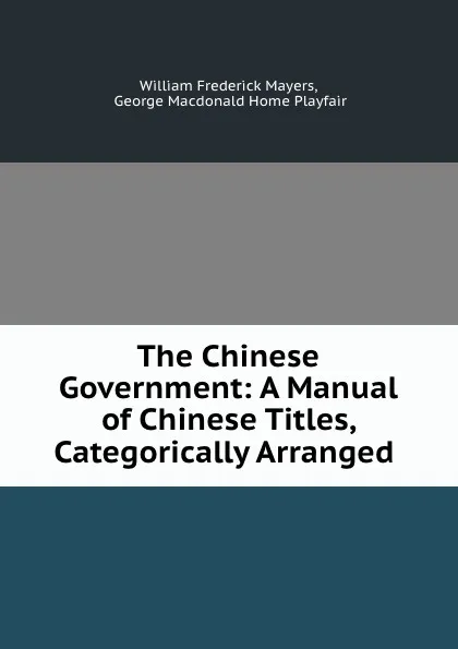 Обложка книги The Chinese Government: A Manual of Chinese Titles, Categorically Arranged ., William Frederick Mayers