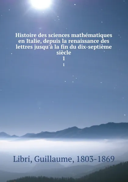 Обложка книги Histoire des sciences mathematiques en Italie, depuis la renaissance des lettres jusqu.a la fin du dix-septieme siecle. 1, Guillaume Libri