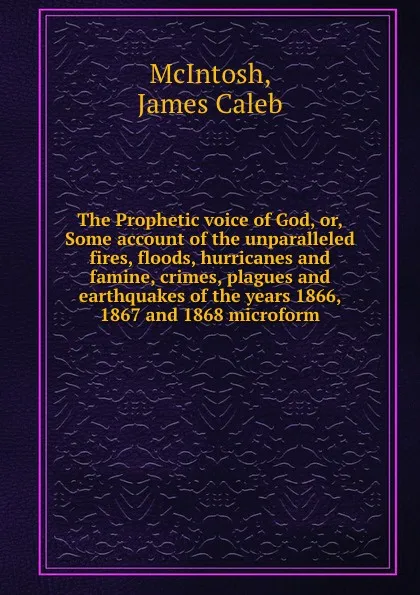 Обложка книги The Prophetic voice of God, or, Some account of the unparalleled fires, floods, hurricanes and famine, crimes, plagues and earthquakes of the years 1866, 1867 and 1868 microform, James Caleb McIntosh