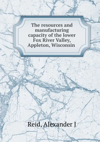 Обложка книги The resources and manufacturing capacity of the lower Fox River Valley, Appleton, Wisconsin, Alexander J. Reid