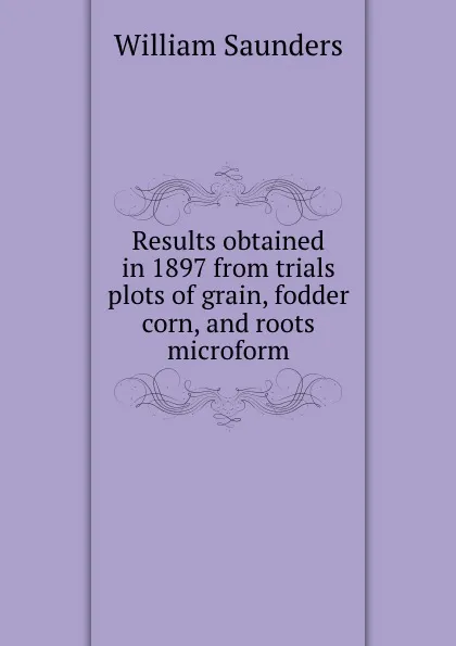 Обложка книги Results obtained in 1897 from trials plots of grain, fodder corn, and roots microform, William Saunders