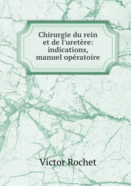 Обложка книги Chirurgie du rein et de l.uretere: indications, manuel operatoire, Victor Rochet