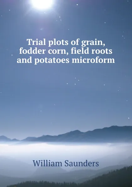 Обложка книги Trial plots of grain, fodder corn, field roots and potatoes microform, William Saunders