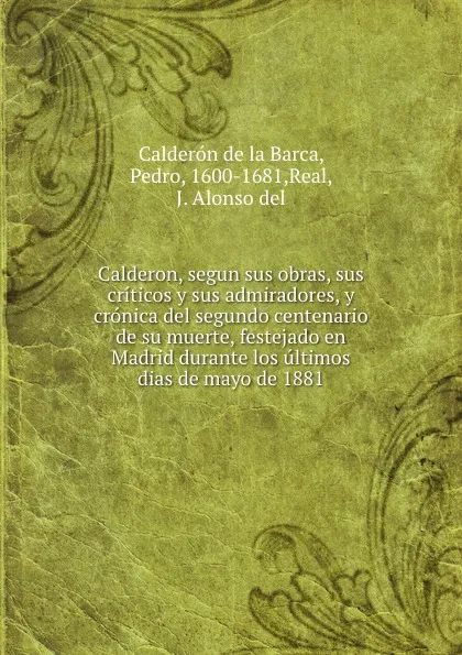 Обложка книги Calderon, segun sus obras, sus criticos y sus admiradores, y cronica del segundo centenario de su muerte, festejado en Madrid durante los ultimos dias de mayo de 1881, Pedro Calderón de la Barca