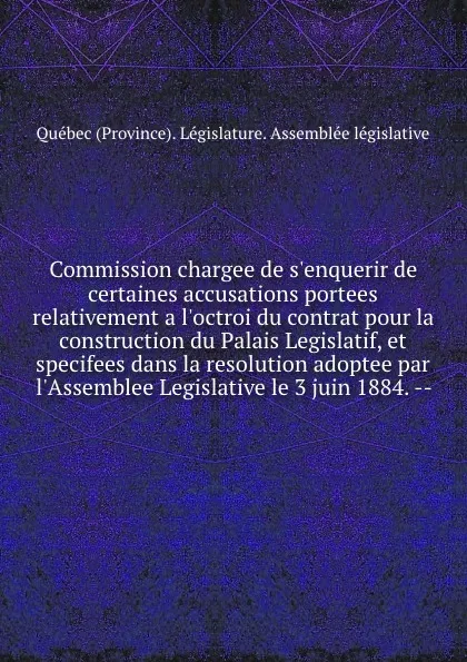 Обложка книги Commission chargee de s.enquerir de certaines accusations portees relativement a l.octroi du contrat pour la construction du Palais Legislatif, et specifees dans la resolution adoptee par l.Assemblee Legislative le 3 juin 1884. --, Québec Province Législature. Assemblée législative