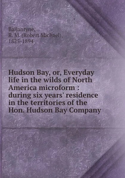 Обложка книги Hudson Bay, or, Everyday life in the wilds of North America microform : during six years. residence in the territories of the Hon. Hudson Bay Company, Robert Michael Ballantyne