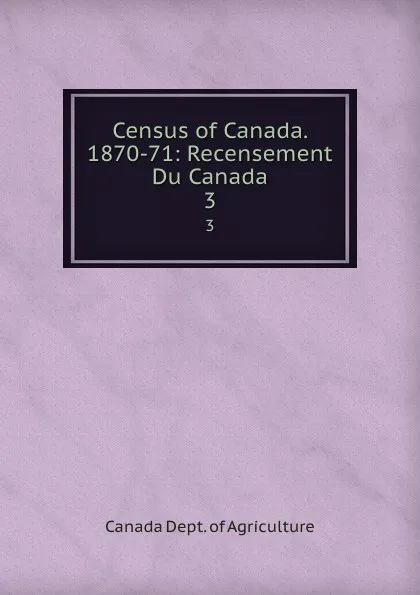 Обложка книги Census of Canada. 1870-71: Recensement Du Canada. 3, Canada Dept. of Agriculture