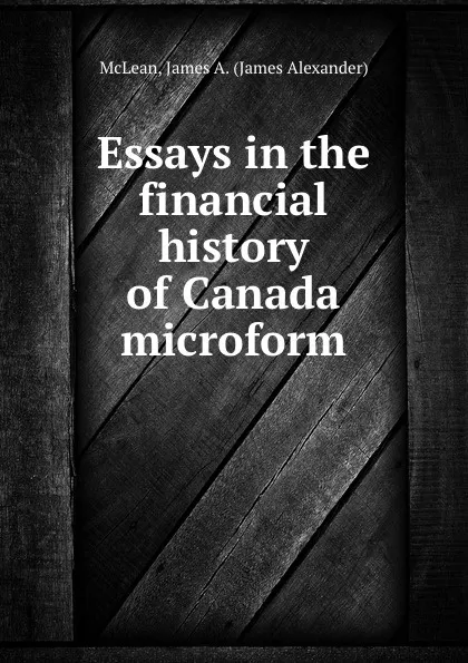 Обложка книги Essays in the financial history of Canada microform, James Alexander McLean