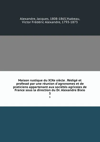 Обложка книги Maison rustique du XIXe siecle . Redige et professe par une reunion d.agronomes et de praticiens appartenant aux societes agricoles de France sous la direction du Dr. Alexandre Bixio. 3, Jacques Alexandre