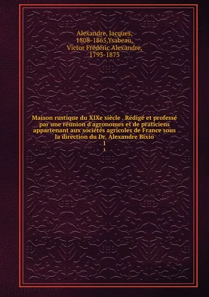 Обложка книги Maison rustique du XIXe siecle . Redige et professe par une reunion d.agronomes et de praticiens appartenant aux societes agricoles de France sous la direction du Dr. Alexandre Bixio. 1, Jacques Alexandre