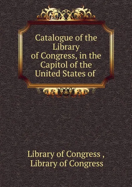 Обложка книги Catalogue of the Library of Congress, in the Capitol of the United States of ., Library of Congress