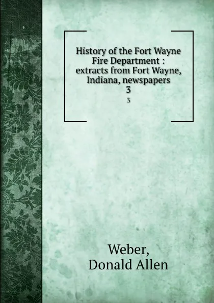 Обложка книги History of the Fort Wayne Fire Department : extracts from Fort Wayne, Indiana, newspapers. 3, Donald Allen Weber