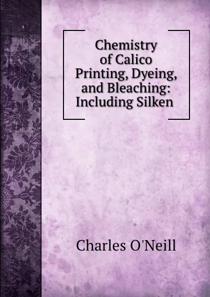 Обложка книги Chemistry of Calico Printing, Dyeing, and Bleaching: Including Silken ., Charles O'Neill