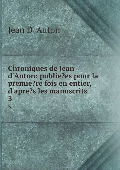 Обложка книги Chroniques de Jean d.Auton: publie.es pour la premie.re fois en entier, d.apre.s les manuscrits . 3, Jean d' Auton