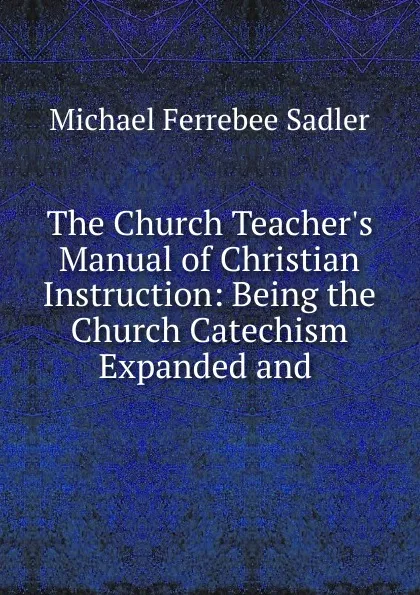 Обложка книги The Church Teacher.s Manual of Christian Instruction: Being the Church Catechism Expanded and ., Michael Ferrebee Sadler