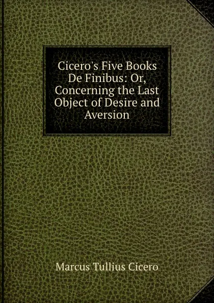 Обложка книги Cicero.s Five Books De Finibus: Or, Concerning the Last Object of Desire and Aversion, Marcus Tullius Cicero