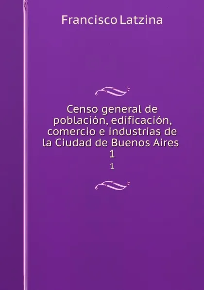 Обложка книги Censo general de poblacion, edificacion, comercio e industrias de la Ciudad de Buenos Aires . 1, Francisco Latzina