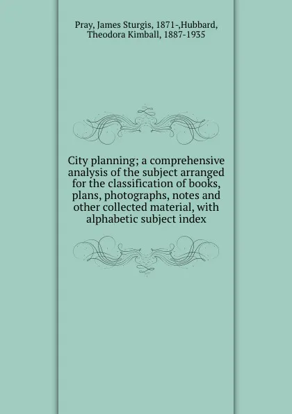 Обложка книги City planning; a comprehensive analysis of the subject arranged for the classification of books, plans, photographs, notes and other collected material, with alphabetic subject index, James Sturgis Pray