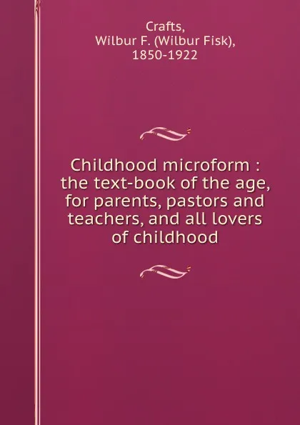 Обложка книги Childhood microform : the text-book of the age, for parents, pastors and teachers, and all lovers of childhood, Wilbur Fisk Crafts