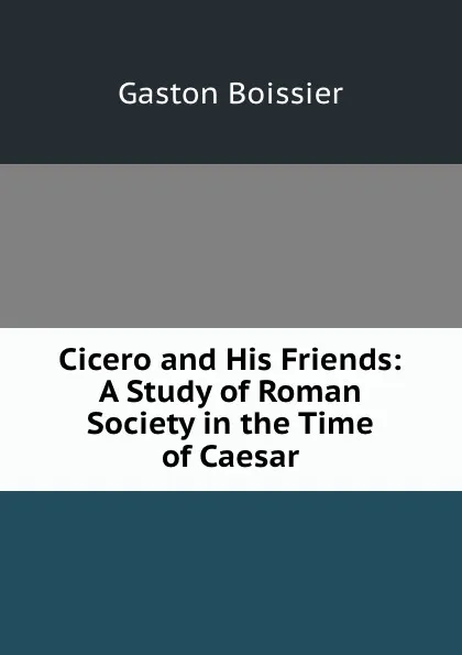 Обложка книги Cicero and His Friends: A Study of Roman Society in the Time of Caesar, Gaston Boissier