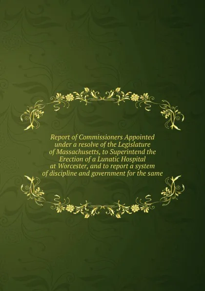 Обложка книги Report of Commissioners Appointed under a resolve of the Legislature of Massachusetts, to Superintend the Erection of a Lunatic Hospital at Worcester, and to report a system of discipline and government for the same, Horace Mann