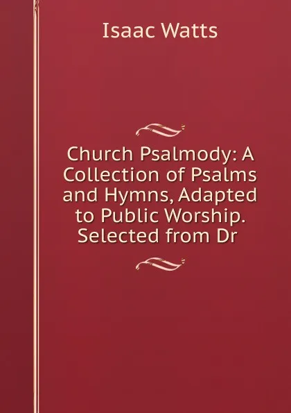 Обложка книги Church Psalmody: A Collection of Psalms and Hymns, Adapted to Public Worship. Selected from Dr ., Isaac Watts