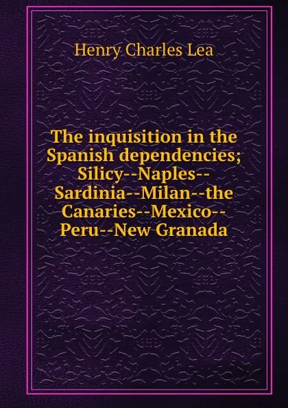 Обложка книги The inquisition in the Spanish dependencies; Silicy--Naples--Sardinia--Milan--the Canaries--Mexico--Peru--New Granada, Henry Charles Lea