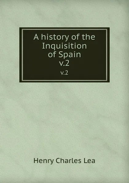 Обложка книги A history of the Inquisition of Spain. v.2, Henry Charles Lea