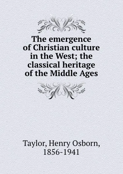 Обложка книги The emergence of Christian culture in the West; the classical heritage of the Middle Ages, Henry Osborn Taylor