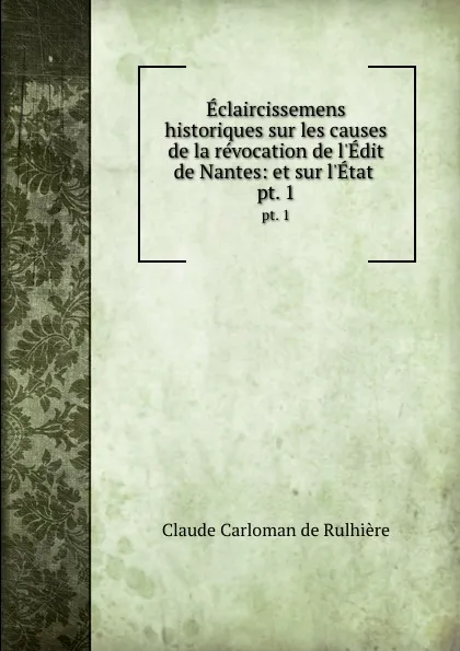 Обложка книги Eclaircissemens historiques sur les causes de la revocation de l.Edit de Nantes: et sur l.Etat . pt. 1, Claude Carloman de Rulhière