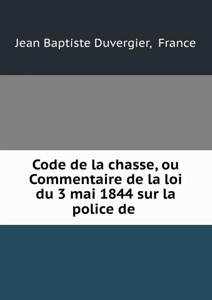 Обложка книги Code de la chasse, ou Commentaire de la loi du 3 mai 1844 sur la police de ., Jean Baptiste Duvergier