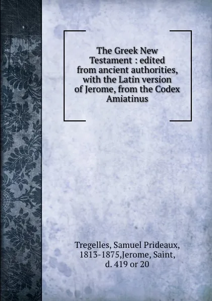 Обложка книги The Greek New Testament : edited from ancient authorities, with the Latin version of Jerome, from the Codex Amiatinus, Samuel Prideaux Tregelles