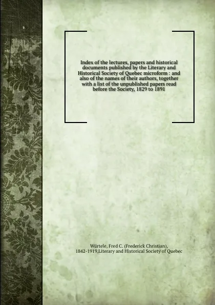 Обложка книги Index of the lectures, papers and historical documents published by the Literary and Historical Society of Quebec microform : and also of the names of their authors, together with a list of the unpublished papers read before the Society, 1829 to 1891, Frederick Christian Würtele