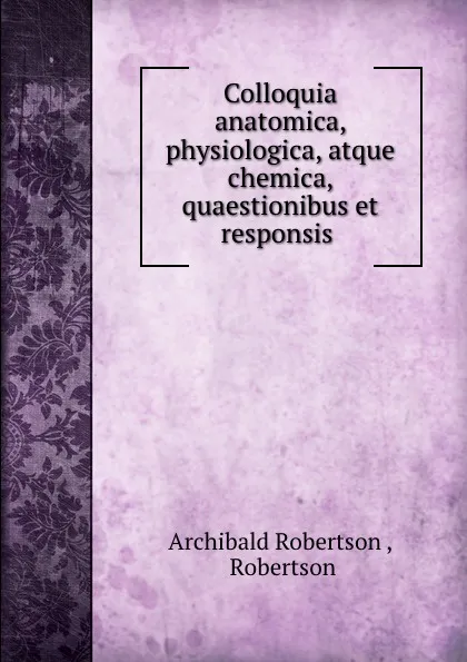 Обложка книги Colloquia anatomica, physiologica, atque chemica, quaestionibus et responsis ., Archibald Robertson