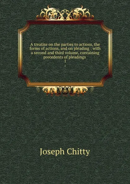 Обложка книги A treatise on the parties to actions, the forms of actions, and on pleading : with a second and third volume, containing precedents of pleadings . 1, Joseph Chitty