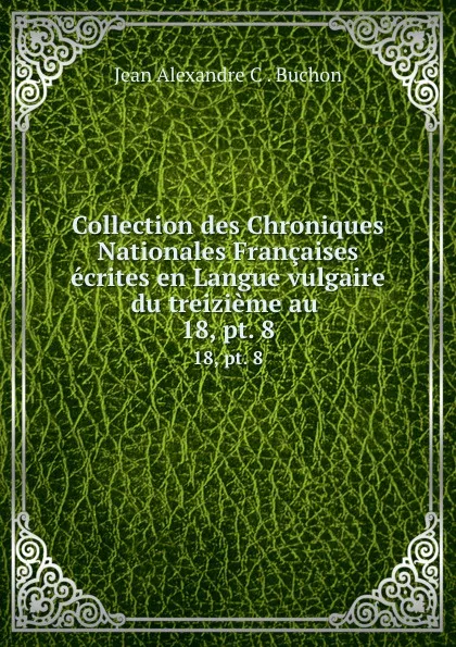 Обложка книги Collection des Chroniques Nationales Francaises ecrites en Langue vulgaire du treizieme au . 18, pt. 8, Jean Alexandre C. Buchon