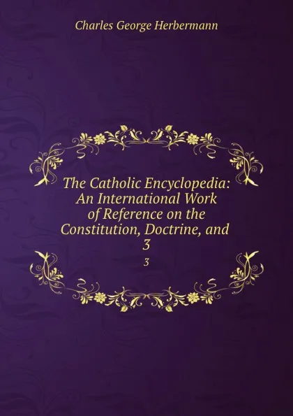 Обложка книги The Catholic Encyclopedia: An International Work of Reference on the Constitution, Doctrine, and . 3, Charles George Herbermann