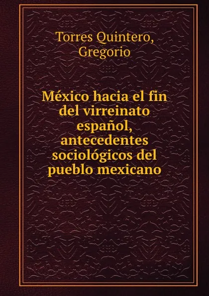 Обложка книги Mexico hacia el fin del virreinato espanol, antecedentes sociologicos del pueblo mexicano, Torres Quintero