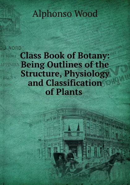 Обложка книги Class Book of Botany: Being Outlines of the Structure, Physiology and Classification of Plants ., Alphonso Wood