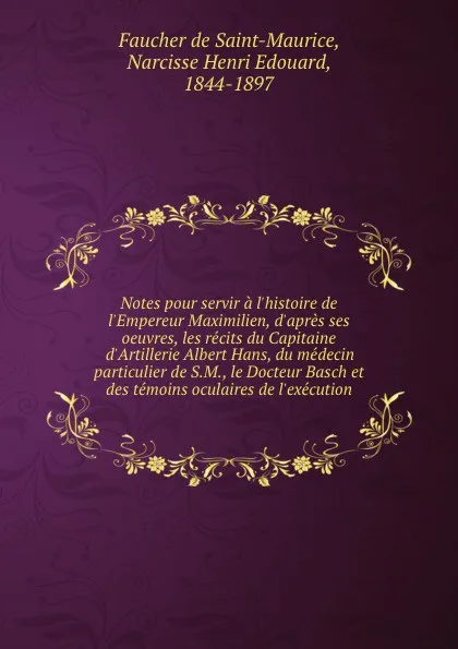 Обложка книги Notes pour servir a l.histoire de l.Empereur Maximilien, d.apres ses oeuvres, les recits du Capitaine d.Artillerie Albert Hans, du medecin particulier de S.M., le Docteur Basch et des temoins oculaires de l.execution, Faucher de Saint-Maurice
